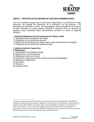 DIVISIÓN DE CAPACITACIÓN 21/03/03 F2332-DCAP
VERSIÓN 02 PÁG. 27 de 32
ANEXO 1 : PROTOCOLOS DE SISTEMAS DE VIGILANCIA EPIDEMIOLÓGICA
Los S.V.E pretenden recoger toda la información relacionada con los factores de riesgo
prioritarios, las medidas de intervención en el ambiente y en las personas y los
indicadores de evaluación y control. En otras palabras, todo lo planeado en el numeral 4
de este documento se puede hacerse utilizando el protocolo para los sistemas de
vigilancia. Estos protocolos deben documentarse teniendo en cuenta el siguiente
derrotero:5
1. Situación Diagnóstica de las Condiciones de Trabajo y Salud
1.1 Diagnóstico de las condiciones de Trabajo.
1.2 Diagnóstico de las condiciones de salud.
1.3 Reporte de las condiciones de trabajo, salud y organizacionales por el trabajador.
1.4 Diagnóstico de las condiciones organizacionales.
2. Objetivos General y Específicos
3. Metodología
3.1 Identificación de la Población Objeto.
3.2 Seguimiento y control ambiental.
3.3 Medidas de control en la fuente.
3.4 Evaluación y seguimiento de las condiciones de salud del trabajador.
3.5 Motivación y Capacitación.
3.6 Evaluación.
3.7 Recursos.
3.8 Aspectos éticos.
5
Para mayor información sobre el desarrollo de los sistemas de vigilancia epidemiológica SURATEP ha
diseñado un modelo denominado empresa saludable el cual contiene las actividades que se requieren para la
vigilancia de las enfermedades en el trabajo. Según sean las prioridades encontradas en el diagnóstico, se
puede remitir además a cuatro sistemas de vigilancia que resumen los protocolos de atención para la
prevención y control de las siguientes enfermedades de origen profesional: conservación auditiva, prevención
del dolor lumbar, prevención de la dermatosis y prevención de la silicosis
 