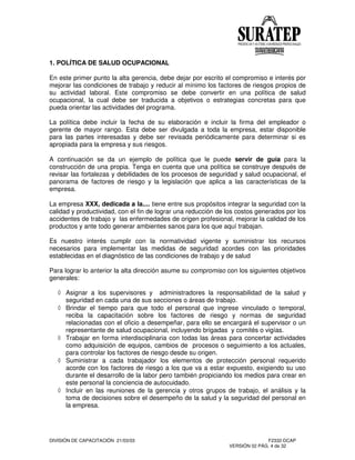 DIVISIÓN DE CAPACITACIÓN 21/03/03 F2332-DCAP
VERSIÓN 02 PÁG. 4 de 32
1. POLÍTICA DE SALUD OCUPACIONAL
En este primer punto la alta gerencia, debe dejar por escrito el compromiso e interés por
mejorar las condiciones de trabajo y reducir al mínimo los factores de riesgos propios de
su actividad laboral. Este compromiso se debe convertir en una política de salud
ocupacional, la cual debe ser traducida a objetivos o estrategias concretas para que
pueda orientar las actividades del programa.
La política debe incluir la fecha de su elaboración e incluir la firma del empleador o
gerente de mayor rango. Esta debe ser divulgada a toda la empresa, estar disponible
para las partes interesadas y debe ser revisada periódicamente para determinar si es
apropiada para la empresa y sus riesgos.
A continuación se da un ejemplo de política que le puede servir de guía para la
construcción de una propia. Tenga en cuenta que una política se construye después de
revisar las fortalezas y debilidades de los procesos de seguridad y salud ocupacional, el
panorama de factores de riesgo y la legislación que aplica a las características de la
empresa.
La empresa XXX, dedicada a la.... tiene entre sus propósitos integrar la seguridad con la
calidad y productividad, con el fin de lograr una reducción de los costos generados por los
accidentes de trabajo y las enfermedades de origen profesional, mejorar la calidad de los
productos y ante todo generar ambientes sanos para los que aquí trabajan.
Es nuestro interés cumplir con la normatividad vigente y suministrar los recursos
necesarios para implementar las medidas de seguridad acordes con las prioridades
establecidas en el diagnóstico de las condiciones de trabajo y de salud
Para lograr lo anterior la alta dirección asume su compromiso con los siguientes objetivos
generales:
Asignar a los supervisores y administradores la responsabilidad de la salud y
seguridad en cada una de sus secciones o áreas de trabajo.
Brindar el tiempo para que todo el personal que ingrese vinculado o temporal,
reciba la capacitación sobre los factores de riesgo y normas de seguridad
relacionadas con el oficio a desempeñar, para ello se encargará el supervisor o un
representante de salud ocupacional, incluyendo brigadas y comités o vigías.
Trabajar en forma interdisciplinaria con todas las áreas para concertar actividades
como adquisición de equipos, cambios de procesos o seguimiento a los actuales,
para controlar los factores de riesgo desde su origen.
Suministrar a cada trabajador los elementos de protección personal requerido
acorde con los factores de riesgo a los que va a estar expuesto, exigiendo su uso
durante el desarrollo de la labor pero también propiciando los medios para crear en
este personal la conciencia de autocuidado.
Incluir en las reuniones de la gerencia y otros grupos de trabajo, el análisis y la
toma de decisiones sobre el desempeño de la salud y la seguridad del personal en
la empresa.
 