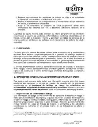 DIVISIÓN DE CAPACITACIÓN 21/03/03 F2332-DCAP
VERSIÓN 02 PÁG. 5 de 32
Reportar oportunamente los accidentes de trabajo, no sólo a las autoridades
competentes sino también a la dirección de la empresa.
Evaluar el desempeño en salud ocupacional de la misma manera en que se evalúan
los costos, la productividad y la calidad.
Exigir a los contratistas el programa de salud ocupacional, donde estén
involucradas las personas que van a desarrollar actividades laborales en la
empresa.
La política, de alguna manera, debe expresar su interés por promover las actividades
encaminadas a prevenir los accidentes, enfermedades e incidentes relacionados con el
trabajo, cumplir con la legislación vigente y garantizar que todas las personas de la
empresa estén en condiciones de participar en el mejoramiento del sistema de salud y
seguridad.
2. PLANIFICACIÓN
Es cierto que todo sistema de mejora continua para su construcción y mantenimiento
requieren de un explicito compromiso por parte de la gerencia. Sin embargo también es
cierto que la política se construye una vez se tenga claridad sobre los peligros o factores
de riesgo y los focos centrales para su prevención y control. Por lo tanto es durante el
proceso de planificación que se puede ir involucrando a la gerencia para la construcción
de la política de acuerdo con los delineamientos vistos en el numeral anterior.
El proceso de planificación comienza con la identificación de los peligros y la evaluación
de los riesgos, continua con la definición de prioridades y termina con objetivos concretos
y planes de acción para el control de los riesgos prioritarios. Estos pasos se explican a
continuación:
2.1 DIAGNÓSTICO INTEGRAL DE LAS CONDICIONES DE TRABAJO Y SALUD
Este aspecto del programa debe incluir una información resumida sobre los riesgos
prioritarios por secciones o centros de trabajo, de acuerdo con la información
suministrada en el panorama de factores de riesgo, las estadísticas de
accidentalidad, enfermedad de origen profesional y ausentismo y teniendo en cuenta
las percepciones que tienen las personas sobre sus condiciones de trabajo y de salud.
Diagnóstico de las condiciones de trabajo
Esta información se recoge con la herramienta del panorama de factores de riesgo1
o
matriz para la identificación de peligros y se puede resumir en una tabla donde aparezca
el factor de riesgo, la fuente generadora, los expuestos, el tiempo de exposición, el grado
de control y la priorización según sea el grado de riesgo. Recuerde que ésta matriz debe
evaluar también las áreas de trabajo de terceros o contratistas y las actividades
consideradas no rutinarias en el proceso mismo de los trabajadores de planta o
contratistas.
1
Ver al respecto: SURATEP. Panorama de factores de riesgo para la mediana y gran empresa. Gerencia de
prevención de riesgos. Elaborado por: Fabiola Betancur G. Y Clara Vanegas, Medellín, 2000
 