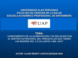 UNIVERSIDAD ALAS PERUANAS FACULTAD DE CIENCIAS DE LA SALUD ESCUELA ACADÉMICO PROFESIONAL DE ENFERMERÍA TEMA: “ CONOCIMIENTO DE LA ALIMENTACION Y SU RELACION CON EL SENTIDO NUTRICIONAL DEL PREESCOLAR QUE TIENEN LAS MADRES DEL C.S OLLANTAY LIMA -2010” AUTOR: LILIAN WENDY LOAYZA QUEQUEJANA 
