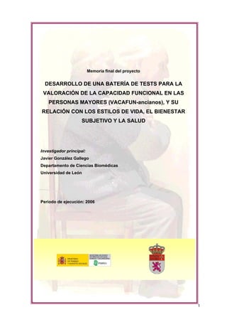 Memoria final del proyecto

DESARROLLO DE UNA BATERÍA DE TESTS PARA LA
VALORACIÓN DE LA CAPACIDAD FUNCIONAL EN LAS
PERSONAS MAYORES (VACAFUN-ancianos), Y SU
RELACIÓN CON LOS ESTILOS DE VIDA, EL BIENESTAR
SUBJETIVO Y LA SALUD

Investigador principal:
Javier González Gallego
Departamento de Ciencias Biomédicas
Universidad de León

Período de ejecución: 2006

1

 