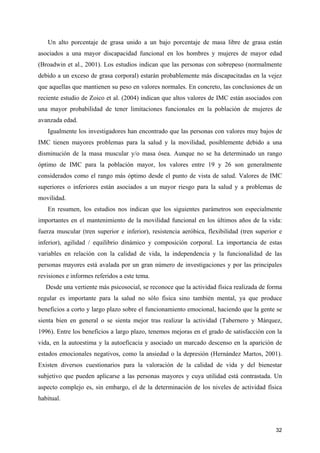 Un alto porcentaje de grasa unido a un bajo porcentaje de masa libre de grasa están
asociados a una mayor discapacidad funcional en los hombres y mujeres de mayor edad
(Broadwin et al., 2001). Los estudios indican que las personas con sobrepeso (normalmente
debido a un exceso de grasa corporal) estarán probablemente más discapacitadas en la vejez
que aquellas que mantienen su peso en valores normales. En concreto, las conclusiones de un
reciente estudio de Zoico et al. (2004) indican que altos valores de IMC están asociados con
una mayor probabilidad de tener limitaciones funcionales en la población de mujeres de
avanzada edad.
Igualmente los investigadores han encontrado que las personas con valores muy bajos de
IMC tienen mayores problemas para la salud y la movilidad, posiblemente debido a una
disminución de la masa muscular y/o masa ósea. Aunque no se ha determinado un rango
óptimo de IMC para la población mayor, los valores entre 19 y 26 son generalmente
considerados como el rango más óptimo desde el punto de vista de salud. Valores de IMC
superiores o inferiores están asociados a un mayor riesgo para la salud y a problemas de
movilidad.
En resumen, los estudios nos indican que los siguientes parámetros son especialmente
importantes en el mantenimiento de la movilidad funcional en los últimos años de la vida:
fuerza muscular (tren superior e inferior), resistencia aeróbica, flexibilidad (tren superior e
inferior), agilidad / equilibrio dinámico y composición corporal. La importancia de estas
variables en relación con la calidad de vida, la independencia y la funcionalidad de las
personas mayores está avalada por un gran número de investigaciones y por las principales
revisiones e informes referidos a este tema.
Desde una vertiente más psicosocial, se reconoce que la actividad física realizada de forma
regular es importante para la salud no sólo fisica sino también mental, ya que produce
beneficios a corto y largo plazo sobre el funcionamiento emocional, haciendo que la gente se
sienta bien en general o se sienta mejor tras realizar la actividad (Tabernero y Márquez,
1996). Entre los beneficios a largo plazo, tenemos mejoras en el grado de satisfacción con la
vida, en la autoestima y la autoeficacia y asociado un marcado descenso en la aparición de
estados emocionales negativos, como la ansiedad o la depresión (Hernández Martos, 2001).
Existen diversos cuestionarios para la valoración de la calidad de vida y del bienestar
subjetivo que pueden aplicarse a las personas mayores y cuya utilidad está contrastada. Un
aspecto complejo es, sin embargo, el de la determinación de los niveles de actividad física
habitual.

32

 