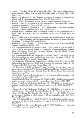 − Stump T, Clark DO, Johnson RJ, Wolinsky FD. (1997). The structure of health status
among Hispanic, African American and White older adults. J Gerontol. 52B (special
Issue):49-60.
− Tabernero B, Márquez S. (1996). Efectos de un programa de gimnasia de mantenimiento
sobre el perfil de estados emocionales. Apunts Educ. Fís. Dep. 46, 19-25.
− Timiras PS. Bases fisiológicas del envejecimiento y geriatría. Barcelona: Masson, 1997.
− Tinetti ME, Speechley M, Ginter SF. (1988). Risk factors for falls among elderly persons
living in the community. N Engl J Med. 319, 1701-1707.
− Tinetti ME, Williams TF, Mayewski R. (1986). Fall risk index for elderly patients based
on number of chronic conditions. Am. J. Med. 1986;80:429-434.
− Tomás L. (1996). La evaluación de los programas de ejercicio físico en el ámbito de la
salud. En J.R. Serra (coord.). Prescripción del ejercicio físico para la salud. Barcelona:
Paidotribo.
− Tuero C. (1998). Adaptación española del cuestionario de actividad física de tiempo libre
(AFTL): Validación mediante test-retest y comparación con parámetros antropométricos y
fisiológicos. Tesis doctoral. Universidad de León.
− Tzankoff SP, Norris AH. (1977). Effect of muscle mass decrease on age-related BMR
changes. J Appl Physiol. 43:1001–1006.
− U.S. Department of Health and Human Services. (1996). Physical activity and health: a
report of the surgeon general. Atlanta: U.S. Department of Health and Human Services,
Centers for Disease Control and Prevention, National Center for Chronic Disease
Prevention and Health Promotion.
− U.S. Department of Health and Human Services. (2000). Healthy People 2010. 2nd ed.
With Understanding and Improving Health and Objectives for Improving Health. 2 vols.
Washington, DC: U.S. Government Printing Office.
− U.S. Department of Health and Human Services. Healthy People 2010. 2nd ed. With
Understanding and Improving Health and Objectives for Improving Health. 2 vols.
Washington, DC: U.S. Government Printing Office, 2000.
− U.S. Department of Health and Human Services. Physical activity and health: a report of
the surgeon general. Atlanta: U.S. Department of Health and Human Services, Centers for
Disease Control and Prevention, National Center for Chronic Disease Prevention and
Health Promotion, 1996.
− United States Centres for Disease Control. Lower direct medical costs associated with
Physical activity. Atlanta: CDC, 1999.
− Volpi E, Sheffield-Moore M, Rasmussen BB, Wolfe RR. (2001). Basal muscle amino acid
kinetics and protein synthesis in healthy young and older men. JAMA. 12:1206–1212.
− Wagner EH, LaCroix AZ, Buchner DM, Larson EB. (1992). Effects of physical activity
on health status in older adults I: Observacional studies. Ann. Rev. Public Health 13, 451468.
− Wagner EH, LaCroix AZ, Buchner DM, Larson EB. (1992). Effects of physical activity
on health status in older adults I: observational studies. Ann Rev Public Heath. 13:451-68.
− Wang BW, Ramey DR, Schettler JD, Hubert HB, Fries JF. (2002). Postponed
development of disability in elderly runners: a 13-year longitudinal study. Arch Intern
Med. 162(20):2285-94.
− Ward MM, Hubert HB, Shi H, Bloch DA. (1995). Physical disability in older runners:
prevalence, risk factors, and progression with age. J Gerontol A Biol Sci Med Sci.
50(2):M70-7.
− Warren BJ, Dotson RG, Nieman DC, Butterworth DE. (1993). Validation of a 1-mile walk
test in elderly women. J. Aging Phys. Act. 1, 13-21.

96

 