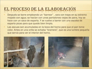 Después se barre empleando un “barreor” , vara con trapo en su extremo mojado con agua; se hacían con unos pantalones viejos de pana, hoy se hace con un saco de esparto. Y se vuelve a barrer con una escoba de esparto picao para que quede bien limpio. Las ascuas son acumuladas en la boca del horno para que el pan tome color. Antes en una orilla se echaba “bramera”, que es una lumbre pequeña que servía para ver el interior del horno. 