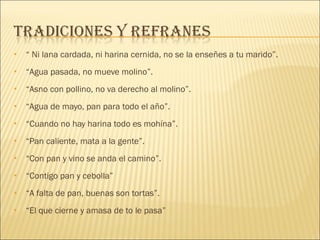 “  Ni lana cardada, ni harina cernida, no se la enseñes a tu marido”. “ Agua pasada, no mueve molino”. “ Asno con pollino, no va derecho al molino”. “ Agua de mayo, pan para todo el año”. “ Cuando no hay harina todo es mohína”. “ Pan caliente, mata a la gente”. “ Con pan y vino se anda el camino”. “ Contigo pan y cebolla” “ A falta de pan, buenas son tortas”. “ El que cierne y amasa de to le pasa” 