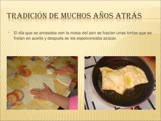 El día que se amasaba con la masa del pan se hacían unas tortas que se freían en aceite y después se les espolvoreaba azúcar. 