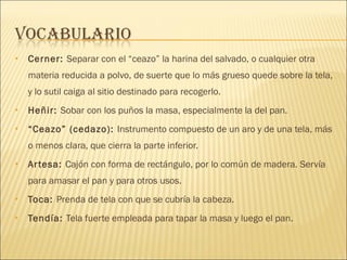 Cerner:  Separar con el “ceazo” la harina del salvado, o cualquier otra materia reducida a polvo, de suerte que lo más grueso quede sobre la tela, y lo sutil caiga al sitio destinado para recogerlo. Heñir:  Sobar con los puños la masa, especialmente la del pan. “ Ceazo” (cedazo):  Instrumento compuesto de un aro y de una tela, más o menos clara, que cierra la parte inferior. Artesa:  Cajón con forma de rectángulo, por lo común de madera. Servía para amasar el pan y para otros usos. Toca:  Prenda de tela con que se cubría la cabeza. Tendía:  Tela fuerte empleada para tapar la masa y luego el pan. 