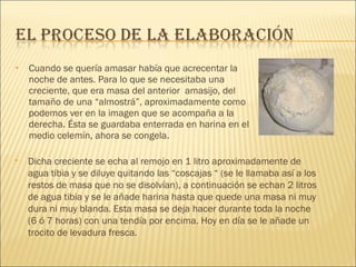 Cuando se quería amasar había que acrecentar la noche de antes. Para lo que se necesitaba una creciente, que era masa del anterior  amasijo, del tamaño de una “almostrá”, aproximadamente como podemos ver en la imagen que se acompaña a la derecha. Ésta se guardaba enterrada en harina en el medio celemín, ahora se congela.  Dicha creciente se echa al remojo en 1 litro aproximadamente de agua tibia y se diluye quitando las “coscajas “ (se le llamaba así a los restos de masa que no se disolvían), a continuación se echan 2 litros de agua tibia y se le añade harina hasta que quede una masa ni muy dura ni muy blanda. Esta masa se deja hacer durante toda la noche (6 ó 7 horas) con una tendía por encima. Hoy en día se le añade un trocito de levadura fresca. 