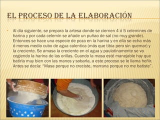 Al día siguiente, se prepara la artesa donde se ciernen 4 ó 5 celemines de harina y por cada celemín se añade un puñao de sal (no muy grande). Entonces se hace una especie de poza en la harina y en ella se echa más ó menos medio cubo de agua calentica (más que tibia pero sin quemar) y la creciente. Se amasa la creciente en el agua y paulatinamente se va cogiendo la harina de las orillas. Cuando la masa esté manejable hay que batirla muy bien con las manos y sobarla, a este proceso se le llama heñir. Antes se decía: “Masa porque no creciste, marrana porque no me batiste”.  