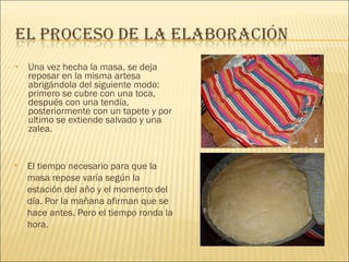 Una vez hecha la masa, se deja reposar en la misma artesa abrigándola del siguiente modo: primero se cubre con una toca, después con una tendía, posteriormente con un tapete y por ultimo se extiende salvado y una zalea. El tiempo necesario para que la masa repose varía según la estación del año y el momento del día. Por la mañana afirman que se hace antes. Pero el tiempo ronda la hora. 