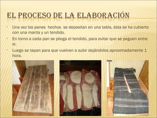 Una vez los panes  hechos  se depositan en una tabla, ésta se ha cubierto con una manta y un tendido. En torno a cada pan se pliega el tendido, para evitar que se peguen entre si. Luego se tapan para que vuelvan a subir dejándolos aproximadamente 1 hora. 