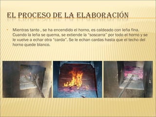 Mientras tanto , se ha encendido el horno, es caldeado con leña fina. Cuando la leña se quema, se extiende la “soscarra” por todo el horno y se le vuelve a echar otra “carda”. Se le echan cardas hasta que el techo del horno quede blanco.  