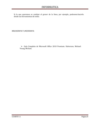 INFORMATICA
Si lo que queremos es cambiar el grosor de la línea, por ejemplo, podremos hacerlo
desde sus herramientas de estilo.

BIBLIOGRAFIA Y LINCOGRAFIA:

 Guía Completa de Microsoft Office 2010 Premium. Halvorson, Michael.
Young, Michael.

CUARTO A

Página 8

 