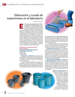 construcción y tecnología en concreto68
Elaboración y curado de
especímenes en el laboratorio
E
las dimensiones deben quedar especificadas por
el método de prueba correspondiente. Cabe decir
que los especímenes cilíndricos para las pruebas
anteriores, excepto para la de flujo plástico, deben
elaborarse y dejarse endurecer con el eje del cilin-
dro en posición vertical.
Los especímenes para la prueba de flujo
plástico se pueden elaborar con el eje del cilindro
horizontal o vertical. Se deben dejar endurecer en
la posición original en que fueron elaborados.
Especímenes prismáticos: Los especíme-
nes tales como vigas para la prueba de flexión,
cubos para la de compresión, barras para ciclos
de congelación-deshielo, adherencia, cambios de
longitud, cambios de volumen y otros, se deben
elaborar con su eje mayor horizontal. Además,
siguiendo el procedimiento que se establezca en
la prueba, se deben elaborar especímenes de otras
formas para pruebas especiales.
Dimensión del espécimen en relación al
tamaño del agregado: El diámetro de los espe-
címenes cilíndricos a la dimensión menor de una
sección transversal rectangular debe ser cuando
menos, tres veces el tamaño máximo nominal del
agregado grueso empleado en el concreto. El ta-
maño máximo nominal es la dimensión de la criba
de menor abertura por la que pasa la totalidad de
un agregado.
Número de especímenes: La
cantidad de especímenes –y de
mezclas de prueba– depende
de los objetivos estableci-
dos y de la naturaleza del
programa de pruebas.
En general, se deben
preparar dos o más espe-
címenes para cada edad
y para cada condición de
prueba, a menos que se
especifique otra cosa.
Edad de prueba de los
especímenes: Las edades
de prueba empleadas son
por lo común 7 y 28 días para
Segunda parte
50
n esta edición se presenta la Norma Mexi-
cana NMX-C-159-ONNCCE-2004, Concre-
to-Elaboración y Curado de Especímenes
en el Laboratorio (Segunda parte). Usted
puede conocerla aquí para familiarizarse
con los procedimientos básicos. Sin embargo, esta
reseña no reemplaza de ningún modo, el estudio
completo que se haga de la Norma. Es importante
aclarar que, debido a lo extenso de la norma, ésta
se ha publicado en dos ediciones; la primera, en
la edición de septiembre, donde se abordaron los
tópicos: “Objetivo y Campo de Aplicación”; “Refe-
rencias”;“Definiciones”;“Materiales auxiliares”, así
como “Equipos, aparatos e instrumentos”. En esta
segunda parte veremos los temas: “Preparación
y acondicionamiento de las muestras”; “Procedi-
miento”; “Pruebas al concreto fresco”; “Expresión
de los resultados”, así como “Bibliografía”.
Preparación y acondicionamiento
de las muestras
Criterios para determinar el tipo de
especímenes a elaborarse
a) Cilíndricos.
b) Prismáticos.
c) De otro tipo.
Especímenes cilíndricos: Se elaboran para
las pruebas de compresión, módulo de elasticidad,
flujo plástico y compresión diametral. Deben tener
un diámetro mínimo de 50 mm y una longitud
mínima de 100 mm.
Cuando se desee correlacionar o comparar los
resultados de estos cilindros con los elaborados
en obra, se debe hacer de acuerdo con la Norma
Mexicana NMX-C-160. Los cilindros deben tener 150
mm de diámetro y 300 mm de altura, de lo contrario
ELABORACION Y CURADO DE ESPECiMENES
 