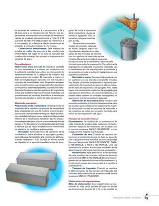 Problemas, causas y soluciones 69
garla. Se inicia la operación
de la revolvedora y luego se
añade el agregado fino, el
cemento y el agua mientras
gire la olla.
Durante tres minutos se
mezcla el concreto, después
de haber cargado todos los
ingredientes, seguido de un des-
canso de tres minutos; se termina
con otro periodo de mezclado de dos
minutos. Durante el periodo de descanso,
se tapa la boca de la revolvedora con un paño
húmedo para evitar la evaporación. Para eliminar la
segregación, se deposita el concreto mezclado por
la revolvedora en una charola limpia y horneada, y
se remezcla con pala o cucharón hasta obtener una
apariencia uniforme.
Mezclado a mano: Se mezcla la revoltura con
un cucharón en una charola o recipiente metálico
liso, limpio y húmedo, empleando el siguiente pro-
cedimiento: Se mezcla el cemento, el aditivo insolu-
ble en caso de requerirse, y el agregado fino, hasta
lograr una combinación uniforme. Se agrega el agua
y la solución del aditivo, en caso de emplearse, y se
mezcla hasta obtener un concreto homogéneo, en
apariencia, y de la consistencia deseada.
Obtención de la muestra: De la revoltura del
concreto se obtiene la fracción representativa para
las pruebas y para elaborar los especímenes. Cuan-
do el concreto no esté en proceso de mezclado o
de muestreo, se cubre con un paño húmedo para
evitar así la evaporación del agua.
Pruebas al concreto fresco
Consistencia: La medida de la consistencia de
cada mezcla de prueba debe realizarse inmedia-
tamente después del mezclado, de acuerdo con
la norma mexicana NMX-C-156-0NNCCE o con
cualquier otro método normalizado.
Contenido de aire: Cuando se requiera de-
terminar el contenido de aire, se hará de acuerdo
con cualquiera de los métodos establecidos en las
Normas Mexicanas NMX-C-157-0NNCCE, NMX-
C-158-0NNCCE, o NMX-C-162-0NNCCE. Una vez
terminada la prueba, el concreto empleado en la
determinación del contenido de aire se desecha.
Rendimiento: Para determinar el rendimiento
de cada revoltura de concreto, se hará de acuerdo
con la Norma NMX-C-162-0NNCCE. El concreto em-
pleado en las determinaciones de la consistencia y
rendimiento puede ser incorporado a la revoltura
y remezclarlo.
Tiempos de fraguado: Cuando se requiera
la determinación de los tiempos de fraguado del
concreto debe realizarse de acuerdo con la norma
mexicana NMX-C-177-0NNCCE.
Elaboración de especímenes
Sitio de elaboración: Los especímenes se ela-
borarán lo más cerca posible al lugar en donde
se almacenarán durante 24 h. Si no es posible su
las pruebas de resistencia a la compresión, o 14 y
28 días para la de resistencia a la flexión. Los es-
pecímenes elaborados con cemento de resistencia
rápida, se prueban frecuentemente a 1 día, 3, 7, 14
y 28 días de edad. Para las pruebas de resistencia a
la compresión y a la flexión a edades posteriores, se
emplean a menudo 3 meses, 6 y 12 meses.
Condiciones ambientales: Este método de
prueba se realiza de acuerdo a las condiciones
ambientales del lugar en el que se ejecutan las
pruebas, sin embargo, hay que evitar la evaporación
excesiva de agua.
Procedimiento
Elaboración de la mezcla: Se mezcla el concreto
en una revolvedora o a mano, en revolturas con
la suficiente cantidad para dejar un remanente de
aproximadamente 10 % después de moldear los
especímenes de prueba. El mezclado a mano no
debe ser empleado para concreto con aire incluido o
concreto de revenimiento cero. Se pueden emplear
otrosprocedimientoscuandosepretendanreproducir
condicionesosistemasespeciales,ocuandolosméto-
dosespecificadosnoresultenprácticos.Esimportante
evitar que se alteren las secuencias de mezclado o el
procedimiento de revoltura a revoltura, a menos que
se pretenda estudiar el efecto de tales variaciones.
Mezclado mecánico
Preparación de la revolvedora: Antes de iniciar el
mezclado de la revoltura de prueba, la revolvedora
debe prepararse con una de mortero o concreto pro-
porcionada -aproximadamente igual a la de prueba-,
y en cantidad suficiente como para cubrir las paredes
internas de la revolvedora. Se deben asumir precau-
ciones especiales para limpiar la revolvedora y demás
equipo, a fin de asegurar que las sustancias químicas
o aditivos que se hayan empleado con anterioridad
no afecten a las revolturas subsecuentes.
Mezclado: Antes de iniciar la operación de la
revolvedora, debe añadirse el agregado grueso,
parte del agua de mezclado y la solución de aditivos,
cuando se requiera. Si es factible, el aditivo puede
ser disuelto en el agua de mezclado antes de agre-
 