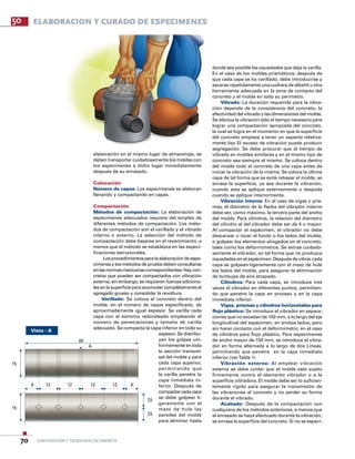 construcción y tecnología en concreto70
50 ELABORACION Y CURADO DE ESPECiMENES
Vista - A
elaboración en el mismo lugar de almacenaje, se
deben transportar cuidadosamente los moldes con
los especímenes a dicho lugar inmediatamente
después de su enrasado.
Colocación
Número de capas: Los especímenes se elaboran
llenando y compactando en capas.
Compactación
Métodos de compactación: La elaboración de
especímenes adecuados requiere del empleo de
diferentes métodos de compactación. Los méto-
dos de compactación son el varillado y el vibrado
interno o externo. La selección del método de
compactación debe basarse en el revenimiento, a
menos que el método se establezca en las especi-
ficaciones estructurales.
Losprocedimientospara la elaboración de espe-
címenes y los métodos de prueba deben consultarse
enlasnormasmexicanascorrespondientes.Haycon-
cretos que pueden ser compactados con vibración
externa; sin embargo, se requieren fuerzas adiciona-
les en la superficie para acomodar completamente el
agregado grueso y consolidar la revoltura.
Varillado: Se coloca el concreto dentro del
molde, en el número de capas especificado, de
aproximadamente igual espesor. Se varilla cada
capa con el extremo redondeado empleando el
número de penetraciones y tamaño de varilla
adecuado. Se compacta la capa inferior en todo su
espesor. Se distribu-
yen los golpes uni-
formemente en toda
la sección transver-
sal del molde y para
cada capa superior,
permitiendo que
la varilla penetre la
capa inmediata in-
ferior. Después de
compactarcadacapa
se debe golpear li-
geramente con el
mazo de hule las
paredes del molde
para eliminar hasta
donde sea posible las oquedades que deja la varilla.
En el caso de los moldes prismáticos, después de
que cada capa se ha varillado, debe introducirse y
sacarse repetidamente una cuchara de albañil u otra
herramienta adecuada en la zona de contacto del
concreto y el molde en todo su perímetro.
Vibrado: La duración requerida para la vibra-
ción depende de la consistencia del concreto, la
efectividad del vibrado y las dimensiones del molde.
Se efectúa la vibración sólo el tiempo necesario para
lograr una compactación apropiada del concreto,
la cual se logra en el momento en que la superficie
del concreto empieza a tener un aspecto relativa-
mente liso El exceso de vibración puede producir
segregación. Se debe procurar que el tiempo de
vibrado en moldes similares y en el mismo tipo de
concreto sea siempre el mismo. Se coloca dentro
del molde todo el concreto de una capa antes de
iniciar la vibración de la misma. Se coloca la última
capa de tal forma que se evite rebasar el molde, se
enrasa la superficie, ya sea durante la vibración,
cuando esta se aplique externamente o después
cuando se aplique interiormente.
Vibración interna: En el caso de vigas o pris-
mas, el diámetro de la flecha del vibrador interno
debe ser, como máximo, la tercera parte del ancho
del molde. Para cilindros, la relación del diámetro
del cilindro al del vibrador debe ser de 4 o mayor.
Al compactar el espécimen, el vibrador no debe
descansar o tocar el fondo o los lados del molde,
o golpear los elementos ahogados en el concreto,
tales como los deformímetros. Se extrae cuidado-
samente el vibrador, en tal forma que no produzca
oquedades en el espécimen. Después de vibrar cada
capa se golpean ligeramente con el mazo de hule
los lados del molde, para asegurar la eliminación
de burbujas de aire atrapado.
Cilindros: Para cada capa, se introduce tres
veces el vibrador en diferentes puntos, permitien-
do que penetre la capa en proceso y en la capa
inmediata inferior.
Vigas, prismas y cilindros horizontales para
flujo plástico: Se introduce el vibrador en separa-
ciones que no excedan de 150 mm, a lo largo del eje
longitudinal del espécimen, en ambos lados, pero
sin hacer contacto con el deformímetro, en el caso
de cilindros para flujo plástico, Para especímenes
de ancho mayor de 150 mm, se introduce el vibra-
dor en forma alternada a lo largo de dos Líneas,
permitiendo que penetre en la capa inmediata
inferior (verTabla 1)
Vibración externa: Al emplear vibración
externa se debe cuidar que el molde este sujeto
firmemente contra el elemento vibrador o a la
superficie vibradora. EI molde debe ser lo suficien-
temente rígido para asegurar la transmisión de
las vibraciones al concreto y no perder su forma
durante el vibrado.
Acabado: Después de la compactación con
cualquiera de los métodos anteriores, a menos que
el enrasado se haya efectuado durante la vibración,
se enrasa la superficie del concreto. Si no se especi-
60
A
15
15
7,5
7,5
1212126 12 6
 