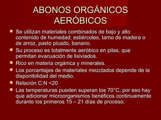 ABONOS ORGÁNICOSABONOS ORGÁNICOS
AERÓBICOSAERÓBICOS
 Se utilizan materiales combinados de bajo y altoSe utilizan materiales combinados de bajo y alto
contenido de humedad; estiércoles, tamo de madera ocontenido de humedad; estiércoles, tamo de madera o
de arroz, pasto picado, banano.de arroz, pasto picado, banano.
 Su proceso es totalmente aeróbico en pilas, queSu proceso es totalmente aeróbico en pilas, que
permitan evacuación de lixiviados.permitan evacuación de lixiviados.
 Rico en materia orgánica y minerales.Rico en materia orgánica y minerales.
 Los porcentajes de materiales mezclados depende de laLos porcentajes de materiales mezclados depende de la
disponibilidad del medio.disponibilidad del medio.
 Relación C:N <20Relación C:N <20
 Las temperaturas pueden superan los 70°C, por eso hayLas temperaturas pueden superan los 70°C, por eso hay
que adicionar microorganismos benéficos continuamenteque adicionar microorganismos benéficos continuamente
durante los primeros 15 – 21 días de proceso.durante los primeros 15 – 21 días de proceso.
 