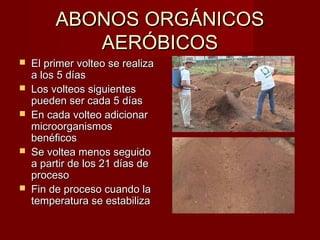 ABONOS ORGÁNICOSABONOS ORGÁNICOS
AERÓBICOSAERÓBICOS
 El primer volteo se realizaEl primer volteo se realiza
a los 5 díasa los 5 días
 Los volteos siguientesLos volteos siguientes
pueden ser cada 5 díaspueden ser cada 5 días
 En cada volteo adicionarEn cada volteo adicionar
microorganismosmicroorganismos
benéficosbenéficos
 Se voltea menos seguidoSe voltea menos seguido
a partir de los 21 días dea partir de los 21 días de
procesoproceso
 Fin de proceso cuando laFin de proceso cuando la
temperatura se estabilizatemperatura se estabiliza
 