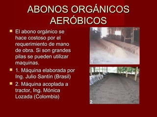 ABONOS ORGÁNICOSABONOS ORGÁNICOS
AERÓBICOSAERÓBICOS
 El abono orgánico seEl abono orgánico se
hace costoso por elhace costoso por el
requerimiento de manorequerimiento de mano
de obra. Si son grandesde obra. Si son grandes
pilas se pueden utilizarpilas se pueden utilizar
maquinas.maquinas.
 1. Máquina elaborada por1. Máquina elaborada por
Ing. Julio Santín (Brasil)Ing. Julio Santín (Brasil)
 2. Máquina acoplada a2. Máquina acoplada a
tractor, Ing. Mónicatractor, Ing. Mónica
Lozada (Colombia)Lozada (Colombia)
11
22
 