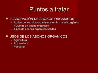 Puntos a tratarPuntos a tratar
 ELABORACIÓN DE ABONOS ORGÁNICOSELABORACIÓN DE ABONOS ORGÁNICOS
– Acción de los microorganismos en la materia orgánicaAcción de los microorganismos en la materia orgánica
– ¿Qué es un abono orgánico?¿Qué es un abono orgánico?
– Tipos de abonos orgánicos sólidosTipos de abonos orgánicos sólidos
 USOS DE LOS ABONOS ORGÁNICOSUSOS DE LOS ABONOS ORGÁNICOS
– AgriculturaAgricultura
– AcuaculturaAcuacultura
– PecuariaPecuaria
 