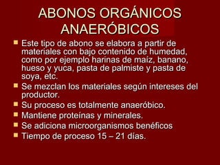  Este tipo de abono se elabora a partir deEste tipo de abono se elabora a partir de
materiales con bajo contenido de humedad,materiales con bajo contenido de humedad,
como por ejemplo harinas de maíz, banano,como por ejemplo harinas de maíz, banano,
hueso y yuca, pasta de palmiste y pasta dehueso y yuca, pasta de palmiste y pasta de
soya, etc.soya, etc.
 Se mezclan los materiales según intereses delSe mezclan los materiales según intereses del
productor.productor.
 Su proceso es totalmente anaeróbico.Su proceso es totalmente anaeróbico.
 Mantiene proteínas y minerales.Mantiene proteínas y minerales.
 Se adiciona microorganismos benéficosSe adiciona microorganismos benéficos
 Tiempo de proceso 15 – 21 días.Tiempo de proceso 15 – 21 días.
ABONOS ORGÁNICOSABONOS ORGÁNICOS
ANAERÓBICOSANAERÓBICOS
 