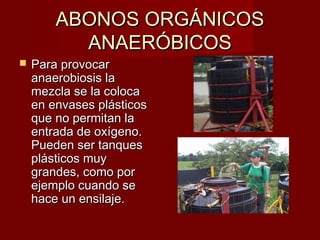 ABONOS ORGÁNICOSABONOS ORGÁNICOS
ANAERÓBICOSANAERÓBICOS
 Para provocarPara provocar
anaerobiosis laanaerobiosis la
mezcla se la colocamezcla se la coloca
en envases plásticosen envases plásticos
que no permitan laque no permitan la
entrada de oxígeno.entrada de oxígeno.
Pueden ser tanquesPueden ser tanques
plásticos muyplásticos muy
grandes, como porgrandes, como por
ejemplo cuando seejemplo cuando se
hace un ensilaje.hace un ensilaje.
 