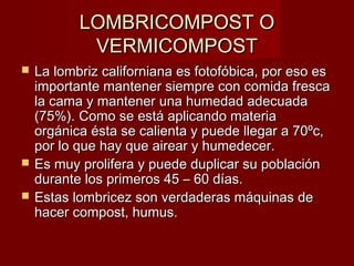LOMBRICOMPOST OLOMBRICOMPOST O
VERMICOMPOSTVERMICOMPOST
 La lombriz californiana es fotofóbica, por eso esLa lombriz californiana es fotofóbica, por eso es
importante mantener siempre con comida frescaimportante mantener siempre con comida fresca
la cama y mantener una humedad adecuadala cama y mantener una humedad adecuada
(75%). Como se está aplicando materia(75%). Como se está aplicando materia
orgánica ésta se calienta y puede llegar a 70ºc,orgánica ésta se calienta y puede llegar a 70ºc,
por lo que hay que airear y humedecer.por lo que hay que airear y humedecer.
 Es muy prolifera y puede duplicar su poblaciónEs muy prolifera y puede duplicar su población
durante los primeros 45 – 60 días.durante los primeros 45 – 60 días.
 Estas lombricez son verdaderas máquinas deEstas lombricez son verdaderas máquinas de
hacer compost, humus.hacer compost, humus.
 