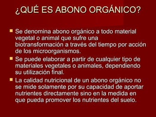 ¿QUÉ ES ABONO ORGÁNICO?¿QUÉ ES ABONO ORGÁNICO?
 Se denomina abono orgánico a todo materialSe denomina abono orgánico a todo material
vegetal o animal que sufre unavegetal o animal que sufre una
biotransformación a través del tiempo por acciónbiotransformación a través del tiempo por acción
de los microorganismos.de los microorganismos.
 Se puede elaborar a partir de cualquier tipo deSe puede elaborar a partir de cualquier tipo de
materiales vegetales o animales, dependiendomateriales vegetales o animales, dependiendo
su utilización final.su utilización final.
 La calidad nutricional de un abono orgánico noLa calidad nutricional de un abono orgánico no
se mide solamente por su capacidad de aportarse mide solamente por su capacidad de aportar
nutrientes directamente sino en la medida ennutrientes directamente sino en la medida en
que pueda promover los nutrientes del suelo.que pueda promover los nutrientes del suelo.
 