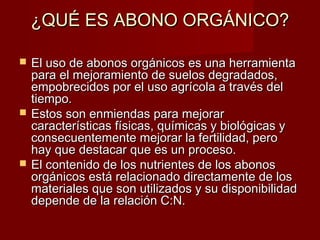 ¿QUÉ ES ABONO ORGÁNICO?¿QUÉ ES ABONO ORGÁNICO?
 El uso de abonos orgánicos es una herramientaEl uso de abonos orgánicos es una herramienta
para el mejoramiento de suelos degradados,para el mejoramiento de suelos degradados,
empobrecidos por el uso agrícola a través delempobrecidos por el uso agrícola a través del
tiempo.tiempo.
 Estos son enmiendas para mejorarEstos son enmiendas para mejorar
características físicas, químicas y biológicas ycaracterísticas físicas, químicas y biológicas y
consecuentemente mejorar la fertilidad, peroconsecuentemente mejorar la fertilidad, pero
hay que destacar que es un proceso.hay que destacar que es un proceso.
 El contenido de los nutrientes de los abonosEl contenido de los nutrientes de los abonos
orgánicos está relacionado directamente de losorgánicos está relacionado directamente de los
materiales que son utilizados y su disponibilidadmateriales que son utilizados y su disponibilidad
depende de la relación C:N.depende de la relación C:N.
 