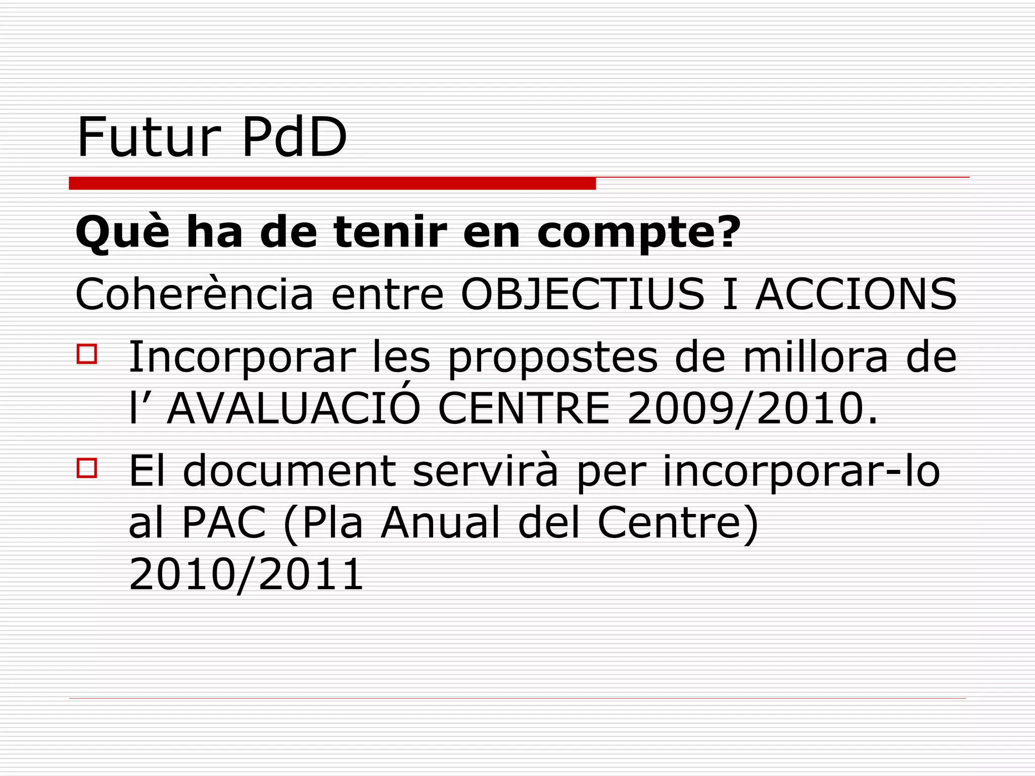 Futur PdD Què ha de tenir en compte? Coherència entre OBJECTIUS I ACCIONS Incorporar les propostes de millora de l’ AVALUACIÓ CENTRE 2009/2010. El document servirà per incorporar-lo al PAC (Pla Anual del Centre) 2010/2011 