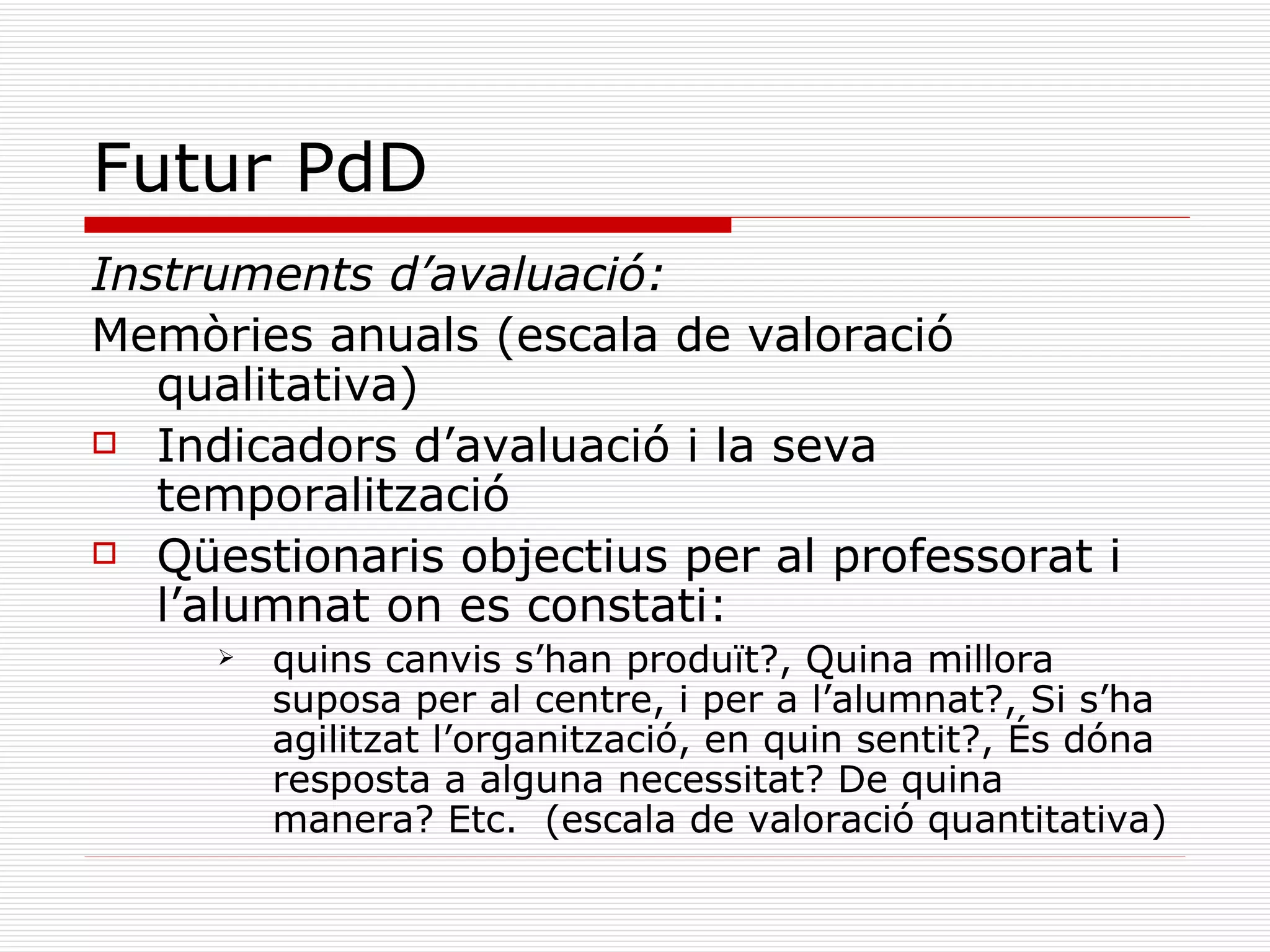 Futur PdD Instruments d’avaluació: Memòries anuals (escala de valoració qualitativa) Indicadors d’avaluació i la seva temporalització Qüestionaris objectius per al professorat i l’alumnat on es constati:  quins canvis s’han produït?, Quina millora suposa per al centre, i per a l’alumnat?, Si s’ha agilitzat l’organització, en quin sentit?, És dóna resposta a alguna necessitat? De quina manera? Etc.  (escala de valoració quantitativa) 