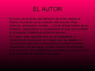 EL AUTOR
• El Autor es el titular del Derecho de Autor desde el
  mismo momento de la creación del recurso Web
  (artículo, animación, sonido...). Es el simple hecho de su
  creación, elaboración o composición el que nos confiere
  la propiedad intelectual sobre el recurso.
• Por tanto, esto significa que no es obligatoria ni
  necesaria la inscripción en ningún tipo de registro ni
  oficina para disfrutar de este derecho sobre nuestras
  creaciones. Sin embargo existen ciertas formalidades,
  que si bien no son obligatorias, pueden ayudarnos frente
  a usos ilícitos de nuestros recursos.
 
