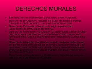 DERECHOS MORALES
• Son derechos no económicos, personales, sobre el recurso.
• Derecho de Divulgación: Facultad del autor de decidir si publica
  (divulga) su obra (recurso) o no, y en qué forma lo hará.
• Derecho de Paternidad: Derecho de exigir la paternidad,
  reconocimiento como autor del recurso.
• Derecho de Revelación y Ocultación: El autor puede decidir divulgar
  una obra con su nombre, con un seudónimo (nick) o signo, o de
  forma anónima. Esto no quiere decir que renuncie a la autoría de la
  obra.
• Derecho de Integridad: Facultad de impedir cualquier deformación
  de la obra que pueda perjudicar el honor y reputación del autor. En
  un entorno como la Web, este derecho cobra especial importancia,
  debido a la facilidad con la que se pueden manipular y deformar los
  recursos electrónicos.
• Derecho de Arrepentimiento y Modificación: Derecho del autor de
  retirar la obra del Medio, o modificarla.
 