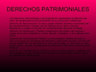 DERECHOS PATRIMONIALES
•   Los Derechos Patrimoniales o de Explotación representan el derecho del
    autor de beneficiarse económicamente de su producción intelectual.
•   Derecho de Reproducción: El autor puede obtener beneficio económico de
    las reproducciones o copias que se realicen de su obra o recurso.
    Reproducir o copiar un recurso sin consentimiento del autor es ilegal.
•   Derecho de Distribución: Puesta a disposición del público del original o
    copias de la obra mediante su venta, alquiler, préstamo, o de cualquier otra
    forma.
•   Derecho de Comunicación Pública: La comunicación pública es todo un
    acto por el que una pluralidad de personas puede tener acceso a la obra sin
    previa distribución de ejemplares a cada una de ellas. La discusión en este
    sentido sería, ¿puede considerarse la publicación Web como Comunicación
    Pública?.
•   Derecho de Transformación: Derecho del autor para autorizar y obtener una
    remuneración por las transformaciones que se hagan sobre la obra, como
    por ejemplo las traducciones.
 