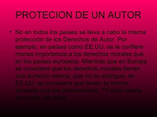 PROTECION DE UN AUTOR
• No en todos los países se lleva a cabo la misma
  protección de los Derechos de Autor. Por
  ejemplo, en países como EE.UU. se le confiere
  menos importancia a los derechos morales que
  en los países europeos. Mientras que en Europa
  se considera que los derechos morales tienen
  una duración eterna, que no se extingue, en
  EE.UU. se considera que tienen la misma
  duración que los patrimoniales, 70 años desde
  la muerte del autor.
 
