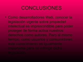CONCLUSIONES
• Como desarrolladores Web, conocer la
  legislación vigente sobre propiedad
  intelectual es imprescindible para poder
  proteger de forma activa nuestros
  derechos como autores. Pero al mismo
  tiempo, como usuarios y consumidores,
  este conocimiento es igualmente
  importante para no infringir dicha
  legislación.
 