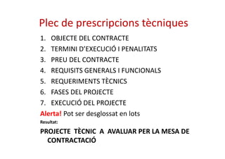 Plec de prescripcions tècniques 
1. OBJECTE DEL CONTRACTE 
2. TERMINI D’EXECUCIÓ I PENALITATS 
3. PREU DEL CONTRACTE 
4. REQUISITS GENERALS I FUNCIONALS 
5. RREEQQUUEERRIIMMEENNTTSS TTÈÈCCNNIICCSS 
6. FASES DEL PROJECTE 
7. EXECUCIÓ DEL PROJECTE 
Alerta! Pot ser desglossat en lots 
Resultat: 
PROJECTE TÈCNIC A AVALUAR PER LA MESA DE 
CONTRACTACIÓ 
 