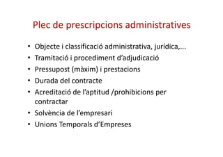Plec de prescripcions administratives 
• Objecte i classificació administrativa, jurídica,... 
• Tramitació i procediment d’adjudicació 
• Pressupost (màxim) i prestacions 
• DDuurraaddaa ddeell ccoonnttrraaccttee 
• Acreditació de l’aptitud /prohibicions per 
contractar 
• Solvència de l’empresari 
• Unions Temporals d’Empreses 
 