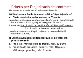 Criteris per l’adjudicació del contracte 
S’inclouen a les prescripcions administratives. Exemple: 
1) Criteris avaluables de forma automàtica (55 punts)- sobre C: 
a. Oferta econòmica: amb un màxim de 55 punts. 
La puntuació s’assignarà en funció de la oferta més econòmica de 
les admeses a licitació, segons la següent fórmula: 
Puntuació= Preu licitació de la millor oferta X Puntuació màxima 
Preu licitació de la oferta qquuee eess vvaalloorraa 
Les ofertes que no continguin baixa en el preu de licitació 
obtindran 0 punts. 
2) Criteris avaluables mitjançant judicis de valor (45 
punts)- sobre B: 
a. Projecte i metodologia de treball, màx. 30 punts 
b. Proposta de protocols i suports, màx. 10 punts 
c. Millores proposades, màx. 5 punts 
 