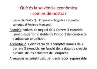 Què és la solvència econòmica 
i com es demostra? 
• (exemple “Xaloc”): Empreses obligades a dipositar 
comptes al Registre Mercantil: 
Requisit: volum de negoci dels darrers 3 exercicis 
igual o superior al doble de l’import ddeell ccoonnttrraaccttee 
a adjudicar anualitzat. 
Acreditació: Certificació dels comptes anuals dels 
darrers 3 exercicis, en funció de la data de creació 
o d’inici de les activitats de l’empresa. 
A vegades es substitueix per declaració responsable 
 