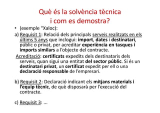 Què és la solvència tècnica 
i com es demostra? 
• (exemple “Xaloc): 
a) Requisit 1: Relació dels principals serveis realitzats en els 
últims 5 anys que inclogui: import, dates i destinatari, 
públic o privat, per acreditar experiència en tasques i 
imports similars a l’objecte del contracte. 
Acreditació: certificats expedits ddeellss ddeessttiinnaattaarriiss ddeellss 
serveis, quan sigui una entitat del sector públic. Si és un 
destinatari privat, un certificat expedit per ell o una 
declaració responsable de l’empresari. 
b) Requisit 2: Declaració indicant els mitjans materials i 
l’equip tècnic, de què disposarà per l’execució del 
contracte. 
c) Requisit 3: ... 
 