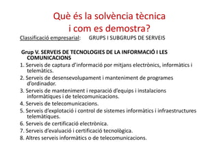 Què és la solvència tècnica 
i com es demostra? 
Classificació empresarial: GRUPS I SUBGRUPS DE SERVEIS 
Grup V. SERVEIS DE TECNOLOGIES DE LA INFORMACIÓ I LES 
COMUNICACIONS 
1. Serveis de captura d’informació por mitjans electrònics, informàtics i 
telemàtics. 
2. Serveis de desensevolupament i manteniment ddee pprrooggrraammeess 
d’ordinador. 
3. Serveis de manteniment i reparació d’equips i instalacions 
informàtiques i de telecomunicacions. 
4. Serveis de telecomunicacions. 
5. Serveis d’explotació i control de sistemes informàtics i infraestructures 
telemàtiques. 
6. Serveis de certificació electrònica. 
7. Serveis d’evaluació i certificació tecnològica. 
8. Altres serveis informàtics o de telecomunicacions. 
 