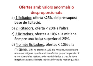 Ofertes amb valors anormals o 
desproporcionats 
a) 1 licitador, oferta <25% del pressupost 
base de licitació. 
b) 2 licitadors, oferta < 20% a l'altra. 
c) 3 licitadors, ofertes < 10%% aa llaa mmiittjjaannaa.. 
Sempre una baixa superior al 25%. 
d) 4 o més licitadors, ofertes < 10% a la 
mitjana. Si hi ha ofertes >10% a la mitjana, es calcularà 
una nova mitjana només amb les ofertes que acompleixin. Si 
el nombre de les restants ofertes és inferior a tres, la nova 
mitjana es calcularà sobre les tres ofertes de menor quantia. 
 