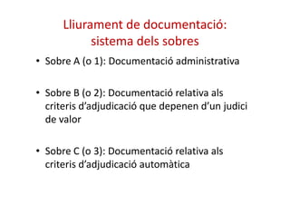 Lliurament de documentació: 
sistema dels sobres 
• Sobre A (o 1): Documentació administrativa 
• Sobre B (o 2): Documentació relativa als 
criteris d’adjudicació que depenen dd’’uunn jjuuddiiccii 
de valor 
• Sobre C (o 3): Documentació relativa als 
criteris d’adjudicació automàtica 
 