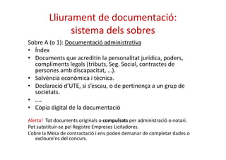 Lliurament de documentació: 
sistema dels sobres 
Sobre A (o 1): Documentació administrativa 
• Índex 
• Documents que acreditin la personalitat jurídica, poders, 
compliments legals (tributs, Seg. Social, contractes de 
persones amb discapacitat, …). 
• Solvència eeccoonnòòmmiiccaa ii ttèèccnniiccaa.. 
• Declaració d’UTE, si s’escau, o de pertinença a un grup de 
societats. 
• .... 
• Còpia digital de la documentació 
Alerta! Tot documents originals o compulsats per administració o notari. 
Pot substituir-se pel Registre Empreses Licitadores. 
L’obre la Mesa de contractació i ens poden demanar de completar dades o 
excloure’ns del concurs. 
 