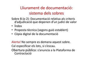 Lliurament de documentació: 
sistema dels sobres 
Sobre B (o 2): Documentació relativa als criteris 
d’adjudicació que depenen d’un judici de valor 
• Índex 
• Proposta tècnica (segons guió establert) 
• Còpia digital ddee llaa ddooccuummeennttaacciióó 
Alerta! No sempre es demana aquest sobre. 
Cal especificar els lots, si s’escau. 
Obertura pública: s’anuncia a la Plataforma de 
Contractació 
 