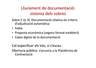 Lliurament de documentació: 
sistema dels sobres 
Sobre C (o 3): Documentació relativa als criteris 
d’adjudicació automàtica 
• Índex 
• Proposta econòmica (segons ffoorrmmaatt eessttaabblleerrtt)) 
• Còpia digital de la documentació 
Cal especificar els lots, si s’escau. 
Obertura pública: s’anuncia a la Plataforma de 
Contractació 
 