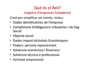 Què és el Reli? 
(registre d’empreses licitadores) 
Creat per simplificar els tràmits. Inclou: 
• Dades identificatives de l’empresa 
• Compliment d’obligacions tributàries i de Seg. 
Social 
• OObbjjeeccttee ssoocciiaall 
• Dades Impost Activitats Econòmiques 
• Poders: persona representant 
• Solvència econòmica i financera 
• Solvència tècnica o professional 
• Activitat empresarial 
 