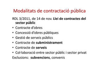 Modalitats de contractació pública 
RDL 3/2011, de 14 de nov. Llei de contractes del 
sector públic 
• Contracte d’obres 
• Concessió d’obres públiques 
• Gestió de serveis públics 
• Contracte de subministrament 
• Contracte de serveis 
• Col·laboració entre sector públic i sector privat 
Exclusions: subvencions, convenis 
 