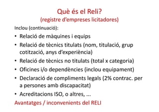 Què és el Reli? 
(registre d’empreses licitadores) 
Inclou (continuació): 
• Relació de màquines i equips 
• Relació de tècnics titulats (nom, titulació, grup 
cotització, anys d’experiència) 
• Relació de tècnics no titulats (total x categoria) 
• Oficines i/o dependències (inclou equipament) 
• Declaració de compliments legals (2% contrac. per 
a persones amb discapacitat) 
• Acreditacions ISO, o altres, ... 
Avantatges / inconvenients del RELI 
 